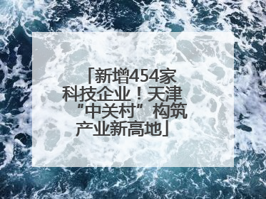 新增454家科技企业！天津“中关村”构筑产业新高地